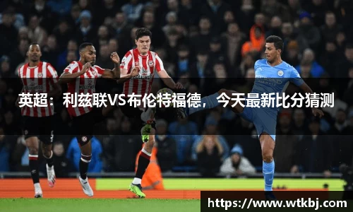 英超：利兹联VS布伦特福德，今天最新比分猜测